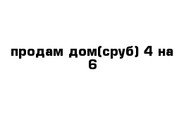 продам дом(сруб) 4 на 6 